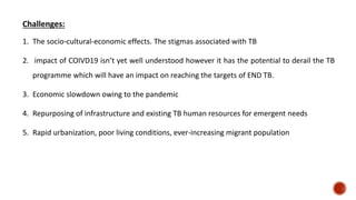 Challenges:
1. The socio-cultural-economic effects. The stigmas associated with TB
2. impact of COIVD19 isn’t yet well understood however it has the potential to derail the TB
programme which will have an impact on reaching the targets of END TB.
3. Economic slowdown owing to the pandemic
4. Repurposing of infrastructure and existing TB human resources for emergent needs
5. Rapid urbanization, poor living conditions, ever-increasing migrant population
 