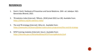 1. Park K. Park’s Textbook of Preventive and Social Medicine. 26th ed. Jabalpur: M/s
Banarsidas Bhanot; 2021
2. TB statistics India [Internet]. TBFacts. 2018 [cited 2022 Jun 28]. Available from:
https://tbfacts.org/tb-statistics-india/
3. The end TB strategy [Internet]. Who.int.. Available from:
https://www.who.int/teams/global-tuberculosis-programme/the-end-tb-strategy
4. NTEP training modules [Internet]. Gov.in. Available from:
https://tbcindia.gov.in/WriteReadData/NTEPTrainingModules1to4
 
