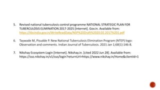 5. Revised national tuberculosis control programme NATIONAL STRATEGIC PLAN FOR
TUBERCULOSIS ELIMINATION 2017-2025 [Internet]. Gov.in. Available from:
https://tbcindia.gov.in/WriteReadData/NSP%20Draft%2020.02.2017%201.pdf
6. Taywade M, Pisudde P. New National Tuberculosis Elimination Program (NTEP) logo:
Observation and comments. Indian Journal of Tuberculosis. 2021 Jan 1;68(1):146-8.
7. Nikshay Ecosystem Login [Internet]. Nikshay.in. [cited 2022 Jun 28]. Available from:
https://sso.nikshay.in/v1/sso/login?returnUrl=https://www.nikshay.in/Home&clientId=1
 