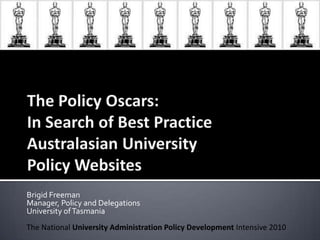The Policy Oscars: In Search of Best Practice Australasian University Policy Websites Brigid Freeman Manager, Policy and Delegations University of Tasmania  The National University Administration Policy Development Intensive 2010 