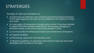 STRATERGIES
Strategies for Kala-azar elmination are :
 (a) Enhanced case detection and complete treatmentincludingintroduction
of K39 rapid diagnostic kits and oral drug Miltefosine for treatment of Kala-
azar cases;
 (b) Interruption of transmission through vector control. It has been decided
to replace DDT with synthetic pyrethroid for the purpose of fogging to
eliminate sandfly, as the insect is becoming resistant to DDT;
 (c) Communication for behavioural impact and intersectoral convergence;
 (d) Capacity building;
 (e) Monitoring, supervision and evaluation; and
 (f) Research guidelines on prevention and control of Kala-azar have been
developed and circulated to the states.
 