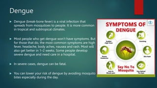 Dengue
 Dengue (break-bone fever) is a viral infection that
spreads from mosquitoes to people. It is more common
in tropical and subtropical climates.
 Most people who get dengue won’t have symptoms. But
for those that do, the most common symptoms are high
fever, headache, body aches, nausea and rash. Most will
also get better in 1–2 weeks. Some people develop
severe dengue and need care in a hospital.
 In severe cases, dengue can be fatal.
 You can lower your risk of dengue by avoiding mosquito
bites especially during the day.
 