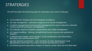 STRATERGIES
The GOI has taken the following steps for prevention and control of dengue
 (a) Surveillance: Disease and entomological surveillance.
 (b) Case management : Laboratory diagnosis and clinical management.
 (c) Vector management: Environmental management for source reduction, chemical
control, personal protection and legislation.
 (d) Outbreak response: Epidemic preparedness and media management.
 (e) Capacity building : Training, strengthening human resource and operational
research.
 (f) Behavioural change communication: Social mobilization, and information,
education and communication (IEC).
 (g) Inter-sectoral coordination : with ministries of urban development, rural
development, panchayati raj, surface transport and education sector.
 (h) Monitoring and supervision: Analysis of reports, review, field visit and feed-back.
 