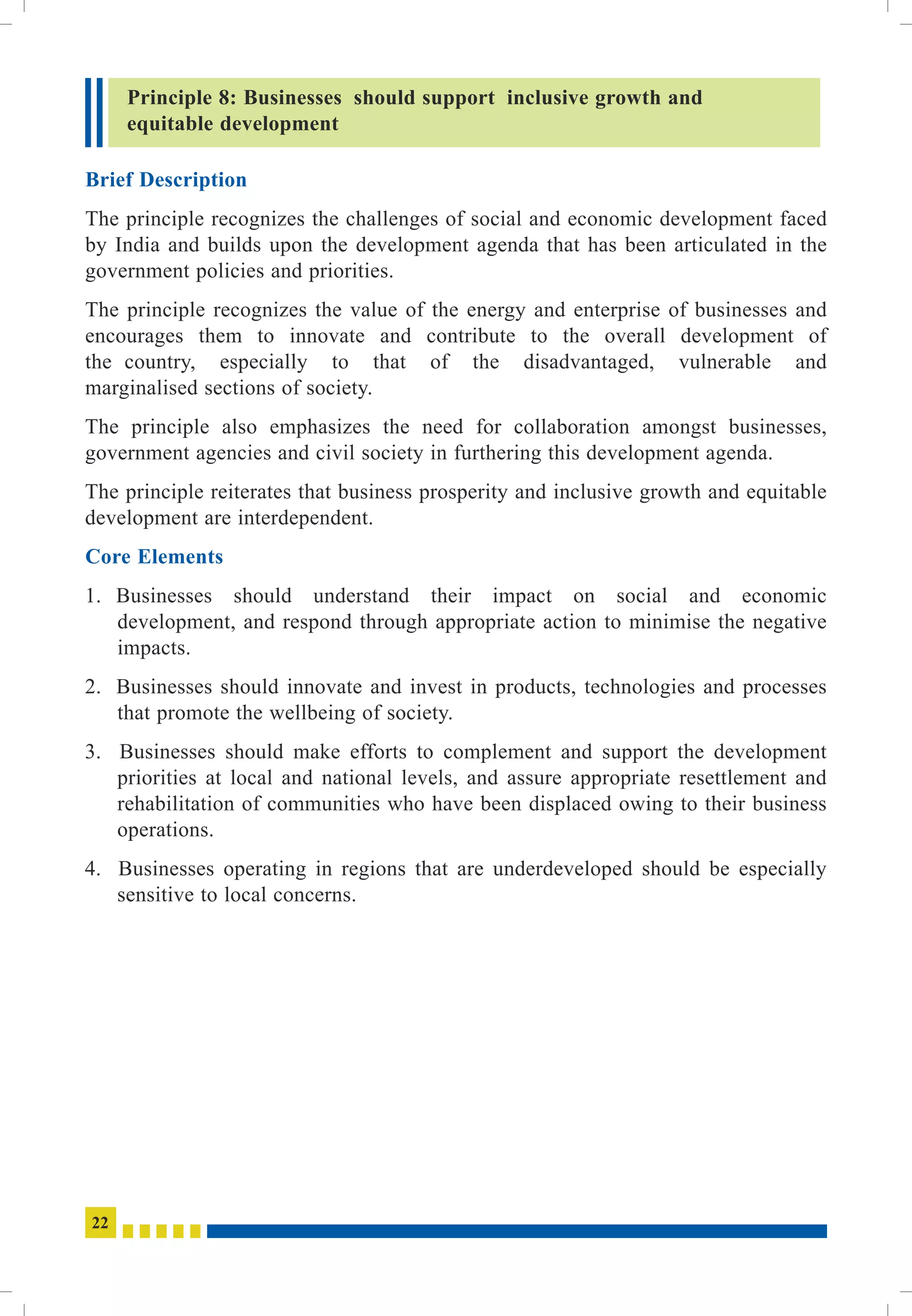Brief Description
Core Elements
The principle recognizes the challenges of social and economic development faced
by India and builds upon the development agenda that has been articulated in the
government policies and priorities.
The principle recognizes the value of the energy and enterprise of businesses and
encourages them to innovate and contribute to the overall development of
the country, especially to that of the disadvantaged, vulnerable and
marginalised sections of society.
The principle also emphasizes the need for collaboration amongst businesses,
government agencies and civil society in furthering this development agenda.
The principle reiterates that business prosperity and inclusive growth and equitable
development are interdependent.
1. Businesses should understand their impact on social and economic
development, and respond through appropriate action to minimise the negative
impacts.
2. Businesses should innovate and invest in products, technologies and processes
that promote the wellbeing of society.
3. Businesses should make efforts to complement and support the development
priorities at local and national levels, and assure appropriate resettlement and
rehabilitation of communities who have been displaced owing to their business
operations.
4. Businesses operating in regions that are underdeveloped should be especially
sensitive to local concerns.
Principle 8: Businesses should support inclusive growth and
equitable development
22
 