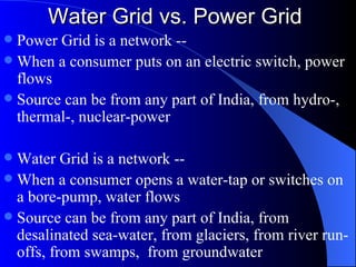 Water Grid vs. Power Grid Power Grid is a network -- When a consumer puts on an electric switch, power flows Source can be from any part of India, from hydro-, thermal-, nuclear-power Water Grid is a network -- When a consumer opens a water-tap or switches on a bore-pump, water flows Source can be from any part of India, from desalinated sea-water, from glaciers, from river run-offs, from swamps,  from groundwater 