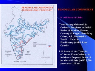 PENINSULAR COMPONENT    It  will have 16 Links Transferring Mahanadi & Godavari Surpluses to Deficit  Basins of Krishna, Pennar,  Cauvery & Vaigai  Benefiting Orissa, A.P., Karnataka,  Tamil  Nadu  &  Pondicherry (with 9 Link  Canals) Lift Essential  for Transfer  of  Water From Godavari to  Krishna – Proposed in one of  the above 9   Links (to lift 1,200 cumec over 116 m) PENINSULAR COMPONENT (PROPOSED LINKS UNDER STUDY) 
