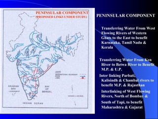 PENINSULAR COMPONENT Transferring Water From West Flowing Rivers of Western Ghats to the East to benefit Karnataka, Tamil Nadu & Kerala    Transferring Water From Ken River to Betwa River to Benefit M.P. & U.P.    Inter linking Parbati,  Kalisindh & Chambal rivers to benefit M.P. & Rajasthan Interlinking of West Flowing Rivers, North of Bombay & South of Tapi, to benefit   Maharashtra & Gujarat PENINSULAR COMPONENT (PROPOSED LINKS UNDER STUDY) 