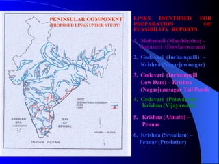 LINKS IDENTIFIED FOR PREPARATION OF FEASIBILITY  REPORTS 1.  Mahanadi (Manibhadra) – Godavari  (Dowlaiswaram)  2.  Godavari  (Inchampalli)  -  Krishna (Nagarjunasagar) 3.  Godavari  (Inchampalli Low Dam) – Krishna (Nagarjunasagar Tail Pond) 4.  Godavari  (Polavaram) –  Krishna (Vijayawada) 5.  Krishna (Almatti) –  Pennar 6.  Krishna (Srisailam) – Pennar (Prodattur) PENINSULAR COMPONENT (PROPOSED LINKS UNDER STUDY) 