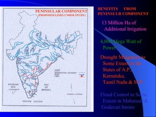 BENEFITS  FROM  PENINSULR COMPONENT    13 Million Ha of  Additional Irrigation  4,000 Mega Watt of Power Drought Mitigation to  Some Extent in the  States of A.P., Karnataka, Tamil Nadu & M.P. Flood Control to Some Extent   in Mahanadi & Godavari basins PENINSULAR COMPONENT (PROPOSED LINKS UNDER STUDY) 