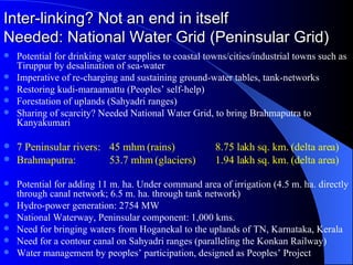 Inter-linking? Not an end in itself Needed: National Water Grid (Peninsular Grid) Potential for drinking water supplies to coastal towns/cities/industrial towns such as Tiruppur by desalination of sea-water Imperative of re-charging and sustaining ground-water tables, tank-networks Restoring kudi-maraamattu (Peoples’ self-help) Forestation of uplands (Sahyadri ranges) Sharing of scarcity? Needed National Water Grid, to bring Brahmaputra to Kanyakumari  7 Peninsular rivers:  45 mhm (rains) 8.75 lakh sq. km. (delta area) Brahmaputra:  53.7 mhm (glaciers) 1.94 lakh sq. km. (delta area) Potential for adding 11 m. ha. Under command area of irrigation (4.5 m. ha. directly through canal network; 6.5 m. ha. through tank network) Hydro-power generation: 2754 MW National Waterway, Peninsular component: 1,000 kms. Need for bringing waters from Hoganekal to the uplands of TN, Karnataka, Kerala Need for a contour canal on Sahyadri ranges (paralleling the Konkan Railway) Water management by peoples’ participation, designed as Peoples’ Project 