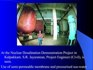 At the Nuclear Desalination Demonstration Project in Kalpakkam. S.R. Jayaraman, Project Engineer (Civil), is seen.  Use of semi-permeable membrane and pressurised sea-water 