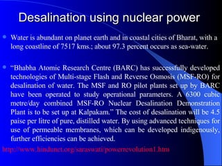 Desalination using nuclear power Water is abundant on planet earth and in coastal cities of Bharat, with a long coastline of 7517 kms.; about 97.3 percent occurs as sea-water.  “ Bhabha Atomic Research Centre (BARC) has successfully developed technologies of Multi-stage Flash and Reverse Osmosis (MSF-RO) for desalination of water. The MSF and RO pilot plants set up by BARC have been operated to study operational parameters. A 6300 cubic metre/day combined MSF-RO Nuclear Desalination Demonstration Plant is to be set up at Kalpakam.” The cost of desalination will be 4.5 paise per litre of pure, distilled water. By using advanced techniques for use of permeable membranes, which can be developed indigenously, further efficiencies can be achieved.  http://www.hindunet.org/saraswati/powerrevolution1.htm   