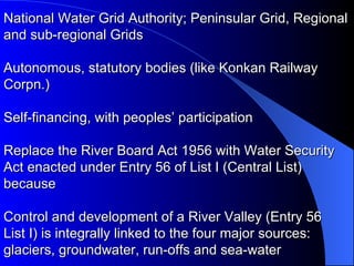 National Water Grid Authority; Peninsular Grid, Regional and sub-regional Grids  Autonomous, statutory bodies (like Konkan Railway Corpn.)  Self-financing, with peoples’ participation Replace the River Board Act 1956 with Water Security Act enacted under Entry 56 of List I (Central List) because  Control and development of a River Valley (Entry 56  List I) is integrally linked to the four major sources: glaciers, groundwater, run-offs and sea-water 