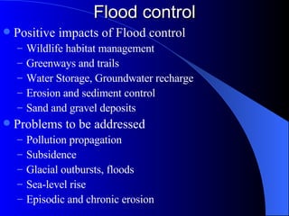 Flood control Positive impacts of Flood control Wildlife habitat management Greenways and trails Water Storage, Groundwater recharge Erosion and sediment control Sand and gravel deposits Problems to be addressed Pollution propagation Subsidence Glacial outbursts, floods Sea-level rise Episodic and chronic erosion 