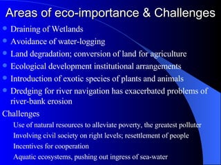 Areas of eco-importance & Challenges Draining of Wetlands Avoidance of water-logging Land degradation; conversion of land for agriculture Ecological development institutional arrangements Introduction of exotic species of plants and animals Dredging for river navigation has exacerbated problems of river-bank erosion Challenges Use of natural resources to alleviate poverty, the greatest polluter Involving civil society on right levels; resettlement of people Incentives for cooperation Aquatic ecosystems, pushing out ingress of sea-water 