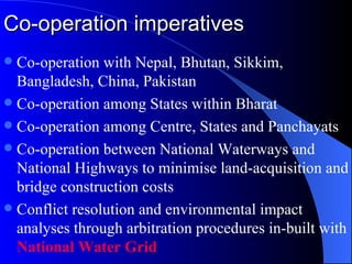 Co-operation imperatives Co-operation with Nepal, Bhutan, Sikkim, Bangladesh, China, Pakistan Co-operation among States within Bharat Co-operation among Centre, States and Panchayats Co-operation between National Waterways and National Highways to minimise land-acquisition and bridge construction costs Conflict resolution and environmental impact analyses through arbitration procedures in-built with  National Water Grid 