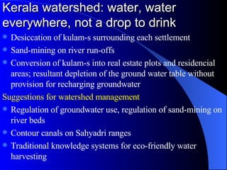 Kerala watershed: water, water everywhere, not a drop to drink Desiccation of kulam-s surrounding each settlement Sand-mining on river run-offs Conversion of kulam-s into real estate plots and residencial areas; resultant depletion of the ground water table without provision for recharging groundwater Suggestions for watershed management Regulation of groundwater use, regulation of sand-mining on river beds Contour canals on Sahyadri ranges Traditional knowledge systems for eco-friendly water harvesting 