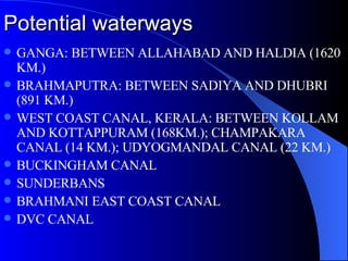 Potential waterways GANGA: BETWEEN ALLAHABAD AND HALDIA (1620 KM.) BRAHMAPUTRA: BETWEEN SADIYA AND DHUBRI (891 KM.) WEST COAST CANAL, KERALA: BETWEEN KOLLAM AND KOTTAPPURAM (168KM.); CHAMPAKARA CANAL (14 KM.); UDYOGMANDAL CANAL (22 KM.) BUCKINGHAM CANAL SUNDERBANS BRAHMANI EAST COAST CANAL DVC CANAL 