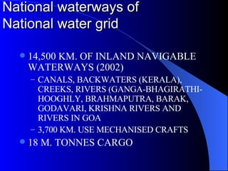 National waterways of  National water grid 14,500 KM. OF INLAND NAVIGABLE WATERWAYS (2002) CANALS, BACKWATERS (KERALA), CREEKS, RIVERS (GANGA-BHAGIRATHI-HOOGHLY, BRAHMAPUTRA, BARAK, GODAVARI, KRISHNA RIVERS AND RIVERS IN GOA 3,700 KM. USE MECHANISED CRAFTS 18 M. TONNES CARGO 