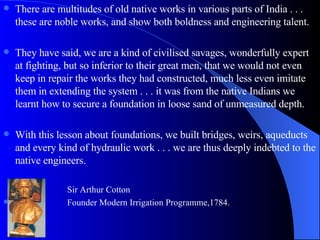 There are multitudes of old native works in various parts of India . . . these are noble works, and show both boldness and engineering talent. They have said, we are a kind of civilised savages, wonderfully expert at fighting, but so inferior to their great men, that we would not even keep in repair the works they had constructed, much less even imitate them in extending the system . . . it was from the native Indians we learnt how to secure a foundation in loose sand of unmeasured depth. With this lesson about foundations, we built bridges, weirs, aqueducts and every kind of hydraulic work . . . we are thus deeply indebted to the native engineers. Sir Arthur Cotton Founder Modern Irrigation Programme,1784. 