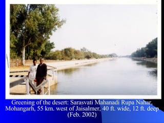 Greening of the desert: Sarasvati Mahanadi Rupa Nahar, Mohangarh, 55 km. west of Jaisalmer, 40 ft. wide, 12 ft. deep (Feb. 2002) 