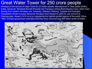 Great Water Tower for 250 crore people Himalaya is the source of major rivers for 2.5 billion people; Manasarovar in Tibet yields Sindhu, Sutlej, Sarasvati, Mahakali-Karnali-Sharada and Tsangpo-Lohitya-Brahmaputra rivers; other rivers flowing from eastern Himalaya are: Irawaddy, Salween, Mekong, Yangtse and Huanghe. Precipitation levels increase along the Himalaya from Karakorm (250 cm. per annum) to Cherrapunjee, Assam (1410 cm p.a.) registering the highest rainfall regions of the world.  Since 1959, Chinese government estimates that they have removed over $54 billion worth of timber. 