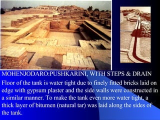 MOHENJODARO:PUSHKARINI, WITH STEPS & DRAIN Floor of the tank is water tight due to finely fitted bricks laid on edge with gypsum plaster and the side walls were constructed in a similar manner. To make the tank even more water tight, a thick layer of bitumen (natural tar) was laid along the sides of the tank.  