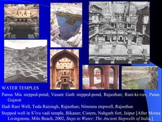 WATER TEMPLES Panna Mia stepped-pond; Vasant Garh stepped-pond, Rajasthan; Rani-ki-vav, Patan, Gujarat  Hadi Rani Well, Toda Raisingh, Rajasthan; Nimrana stepwell, Rajasthan  Stepped well in S’iva vadi temple, Bikaner;  Cistern, Nahgarh fort, Jaipur  [After  Morna Livingstone, Milo Beach, 2002,  Steps to Water; The Ancient Stepwells of India . ] 