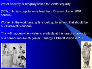 Water Security is integrally linked to Gender equality (35% of India’s population is less than 15 years of age: 2001 census) Women in the workforce: girls should go to school, that should be our Sarasvati Vandana This will happen when water is available at the turn of a tap or turn of a bore-pump-switch   (water + energy = Bharat Vision 2020) 