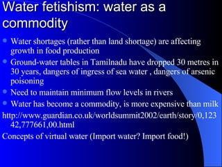Water fetishism: water as a commodity Water shortages (rather than land shortage) are affecting growth in food production Ground-water tables in Tamilnadu have dropped 30 metres in 30 years, dangers of ingress of sea water , dangers of arsenic poisoning Need to maintain minimum flow levels in rivers Water has become a commodity, is more expensive than milk http://www.guardian.co.uk/worldsummit2002/earth/story/0,12342,777661,00.html  Concepts of virtual water (Import water? Import food!) 