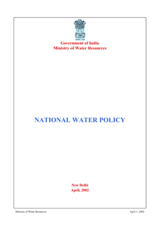 Ministry of Water Resources April 1, 2002
Government of India
Ministry of Water Resources
NATIONAL WATER POLICY
New Delhi
April, 2002
 