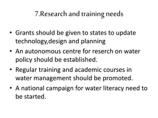7.Researchand training needs
• Grants should be given to states to update
technology,design and planning
• An autonomous centre for reserch on water
policy should be established.
• Regular training and academic courses in
water management should be promoted.
• A national campaign for water literacy need to
be started.
 