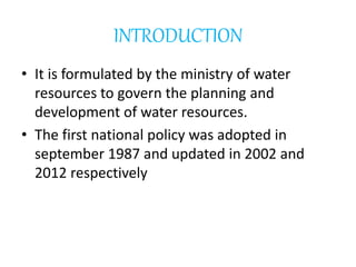INTRODUCTION
• It is formulated by the ministry of water
resources to govern the planning and
development of water resources.
• The first national policy was adopted in
september 1987 and updated in 2002 and
2012 respectively
 