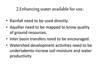 2.Enhancing water availablefor use.
• Rainfall need to be used directly.
• Aquifier need to be mapped to know quality
of ground resources.
• Inter basin transfers need to be encouraged.
• Watershed development activities need to be
undertakento increse soil moisture and water
productivity
 