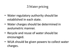 3.Waterpricing
• Water regulatory authority should be
established in each state.
• Water charges should be determined in
avolumetric manner.
• Recycle and reuse of water should be
encouraged.
• WUA should be given powers to collect water
charges.
 