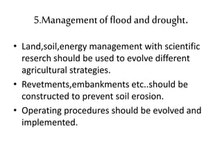 5.Managementof flood and drought.
• Land,soil,energy management with scientific
reserch should be used to evolve different
agricultural strategies.
• Revetments,embankments etc..should be
constructed to prevent soil erosion.
• Operating procedures should be evolved and
implemented.
 
