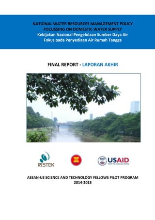 NATIONAL WATER RESOURCES MANAGEMENT POLICY
FOCUSSING ON DOMESTIC WATER SUPPLY
Kebijakan Nasional Pengelolaan Sumber Daya Air
Fokus pada Penyediaan Air Rumah Tangga
FINAL REPORT - LAPORAN AKHIR
ASEAN-US SCIENCE AND TECHNOLOGY FELLOWS PILOT PROGRAM
2014-2015
 