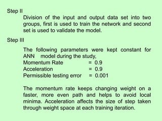 Step II
Division of the input and output data set into two
groups, first is used to train the network and second
set is used to validate the model.
Step III
The following parameters were kept constant for
ANN model during the study,
Momentum Rate = 0.9
Acceleration = 0.9
Permissible testing error = 0.001
The momentum rate keeps changing weight on a
faster, more even path and helps to avoid local
minima. Acceleration affects the size of step taken
through weight space at each training iteration.
 