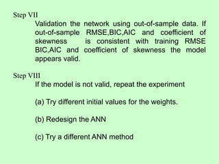 Step VII
Validation the network using out-of-sample data. If
out-of-sample RMSE,BIC,AIC and coefficient of
skewness is consistent with training RMSE
BIC,AIC and coefficient of skewness the model
appears valid.
Step VIII
If the model is not valid, repeat the experiment
(a) Try different initial values for the weights.
(b) Redesign the ANN
(c) Try a different ANN method
 