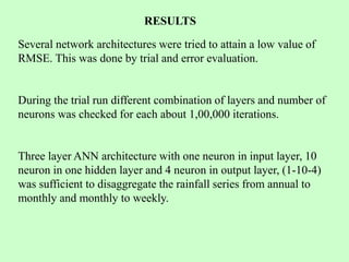 RESULTS
Several network architectures were tried to attain a low value of
RMSE. This was done by trial and error evaluation.
During the trial run different combination of layers and number of
neurons was checked for each about 1,00,000 iterations.
Three layer ANN architecture with one neuron in input layer, 10
neuron in one hidden layer and 4 neuron in output layer, (1-10-4)
was sufficient to disaggregate the rainfall series from annual to
monthly and monthly to weekly.
 