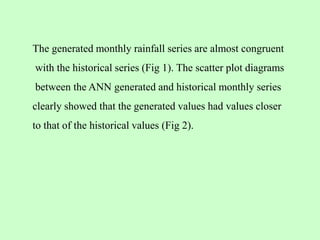 The generated monthly rainfall series are almost congruent
with the historical series (Fig 1). The scatter plot diagrams
between the ANN generated and historical monthly series
clearly showed that the generated values had values closer
to that of the historical values (Fig 2).
 