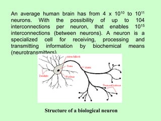An average human brain has from 4 x 1010 to 1011
neurons. With the possibility of up to 104
interconnections per neuron, that enables 1015
interconnections (between neurons). A neuron is a
specialized cell for receiving, processing and
transmitting information by biochemical means
(neurotransmitters).
Structure of a biological neuron
 