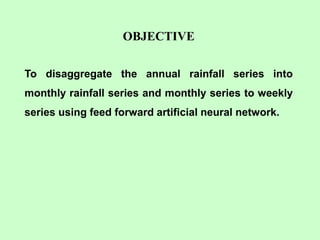 OBJECTIVE
To disaggregate the annual rainfall series into
monthly rainfall series and monthly series to weekly
series using feed forward artificial neural network.
 