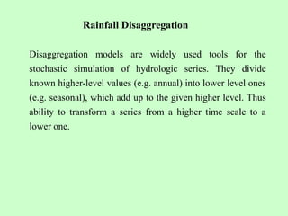 Rainfall Disaggregation
Disaggregation models are widely used tools for the
stochastic simulation of hydrologic series. They divide
known higher-level values (e.g. annual) into lower level ones
(e.g. seasonal), which add up to the given higher level. Thus
ability to transform a series from a higher time scale to a
lower one.
 