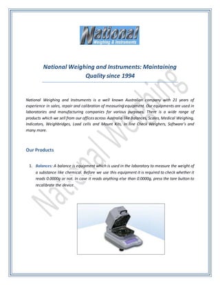 National Weighing and Instruments: Maintaining
Quality since 1994
National Weighing and Instruments is a well known Australian company with 21 years of
experience in sales, repair and calibration of measuring equipment. Our equipments are used in
laboratories and manufacturing companies for various purposes. There is a wide range of
products which we sell from our offices across Australia like Balances, Scales, Medical Weighing,
Indicators, Weighbridges, Load cells and Mount Kits, In line Check Weighers, Software’s and
many more.
Our Products
1. Balances: A balance is equipment which is used in the laboratory to measure the weight of
a substance like chemical. Before we use this equipment it is required to check whether it
reads 0.0000g or not. In case it reads anything else than 0.0000g, press the tare button to
recalibrate the device.
 