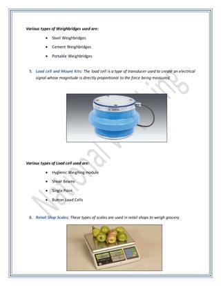 Various types of Weighbridges used are:
 Steel Weighbridges
 Cement Weighbridges
 Portable Weighbridges
5. Load cell and Mount Kits: The load cell is a type of transducer used to create an electrical
signal whose magnitude is directly proportional to the force being measured.
Various types of Load cell used are:
 Hygienic Weighing module
 Shear Beams
 Single Point
 Button Load Cells
6. Retail Shop Scales: These types of scales are used in retail shops to weigh grocery.
 