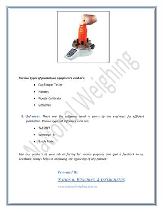 Various types of production equipments used are:
 Cap Torque Tester
 Pipettes
 Pipette Calibrator
 Densimat
9. Softwares: These are the softwares used in plants by the engineers for efficient
production. Various types of softwares used are:
 TABSOFT
 Winweigh 4
 Batch Mate
Use our products at your lab or factory for various purposes and give a feedback to us.
Feedback always helps in improving the efficiency of any product.
Presented By
NATIONAL WEIGHING & INSTRUMENTS
www.nationalweighing.com.au
 