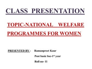 CLASS PRESENTATION
TOPIC-NATIONAL WELFARE
PROGRAMMES FOR WOMEN
PRESENTED BY - Ramanpreet Kaur
Post basic bsc-1st year
Roll no- 11
 