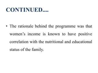 CONTINUED....
• The rationale behind the programme was that
women’s income is known to have positive
correlation with the nutritional and educational
status of the family.
 