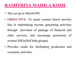 RASHTRIYA MAHILA KOSH
• Was set up in March1993.
• OBJECTIVE- To assist women below poverty
line in undertaking income generating activities
through provision of package of financial and
other services, and encourage promotion of
women SHGs(Self help groups)
• Provides credit for facilitating production and
economic activities.
 